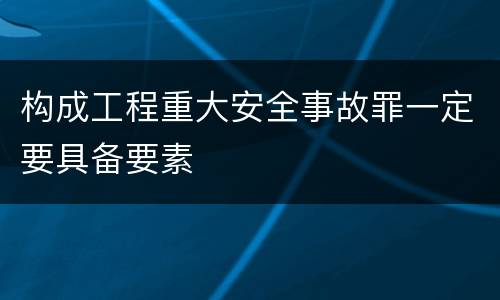 构成工程重大安全事故罪一定要具备要素