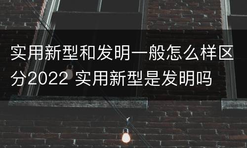 实用新型和发明一般怎么样区分2022 实用新型是发明吗