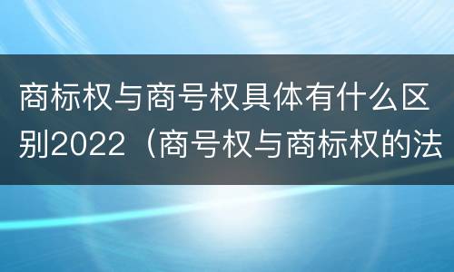 商标权与商号权具体有什么区别2022（商号权与商标权的法律冲突与解决）