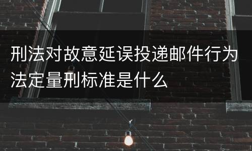 刑法对故意延误投递邮件行为法定量刑标准是什么