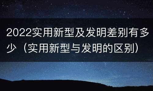 2022实用新型及发明差别有多少（实用新型与发明的区别）
