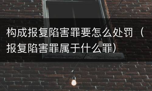 构成报复陷害罪要怎么处罚（报复陷害罪属于什么罪）