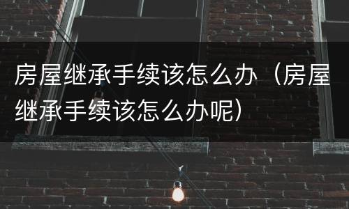 房屋继承手续该怎么办（房屋继承手续该怎么办呢）