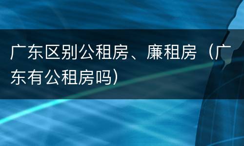 广东区别公租房、廉租房（广东有公租房吗）