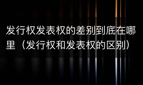 发行权发表权的差别到底在哪里（发行权和发表权的区别）