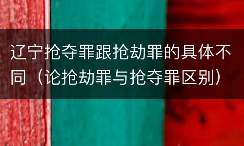 辽宁抢夺罪跟抢劫罪的具体不同（论抢劫罪与抢夺罪区别）