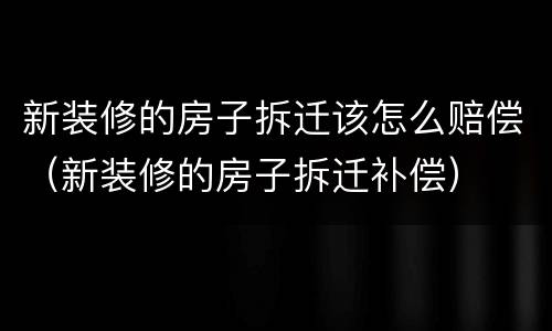新装修的房子拆迁该怎么赔偿（新装修的房子拆迁补偿）