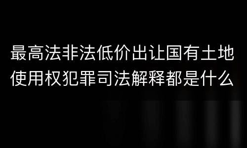 最高法非法低价出让国有土地使用权犯罪司法解释都是什么