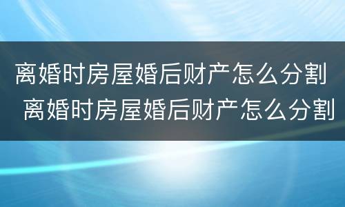离婚时房屋婚后财产怎么分割 离婚时房屋婚后财产怎么分割的
