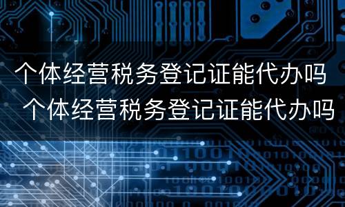 个体经营税务登记证能代办吗 个体经营税务登记证能代办吗
