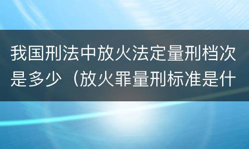 我国刑法中放火法定量刑档次是多少（放火罪量刑标准是什么）