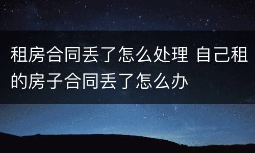租房合同丢了怎么处理 自己租的房子合同丢了怎么办
