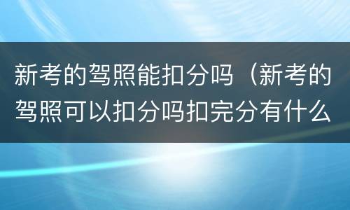 新考的驾照能扣分吗（新考的驾照可以扣分吗扣完分有什么后果）