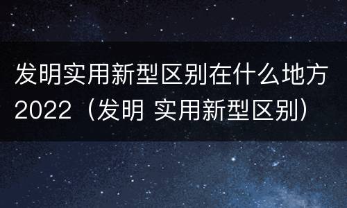 发明实用新型区别在什么地方2022（发明 实用新型区别）