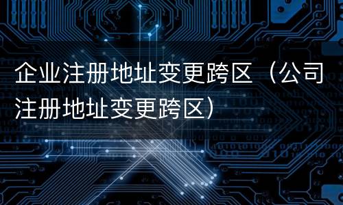 企业注册地址变更跨区（公司注册地址变更跨区）