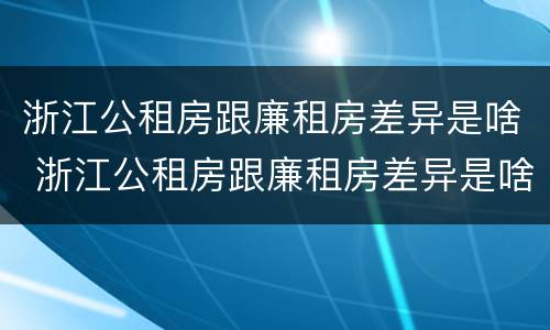 浙江公租房跟廉租房差异是啥 浙江公租房跟廉租房差异是啥原因