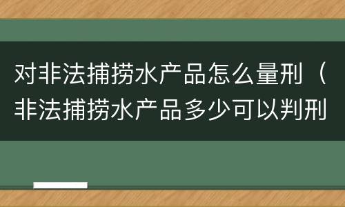 对非法捕捞水产品怎么量刑（非法捕捞水产品多少可以判刑）