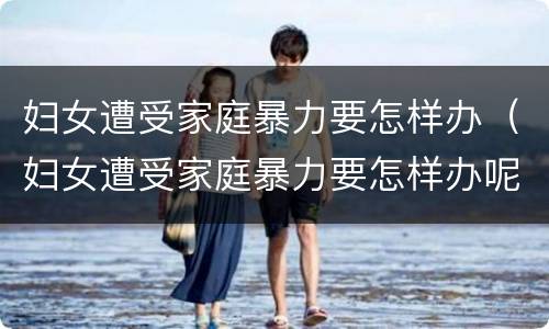 妇女遭受家庭暴力要怎样办（妇女遭受家庭暴力要怎样办呢）