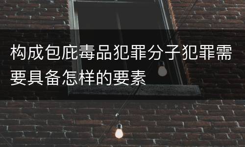 构成包庇毒品犯罪分子犯罪需要具备怎样的要素