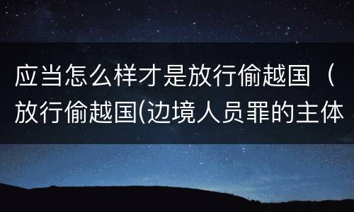 应当怎么样才是放行偷越国(放行偷越国(边境人员罪的主体是)