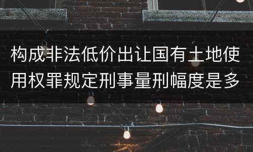 构成非法低价出让国有土地使用权罪规定刑事量刑幅度是多少