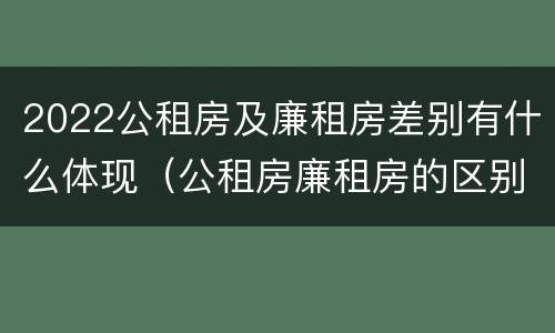 2022公租房及廉租房差别有什么体现（公租房廉租房的区别有哪些）