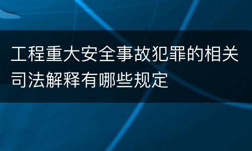 工程重大安全事故犯罪的相关司法解释有哪些规定