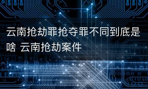 云南抢劫罪抢夺罪不同到底是啥 云南抢劫案件