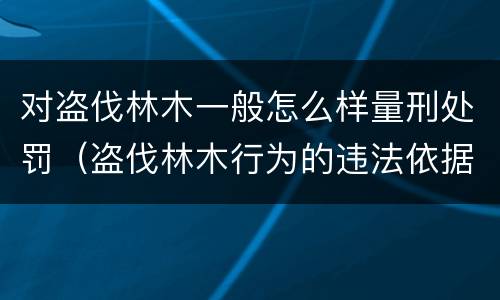 对盗伐林木一般怎么样量刑处罚（盗伐林木行为的违法依据）