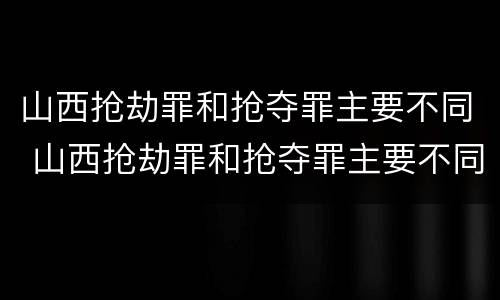 山西抢劫罪和抢夺罪主要不同 山西抢劫罪和抢夺罪主要不同之处