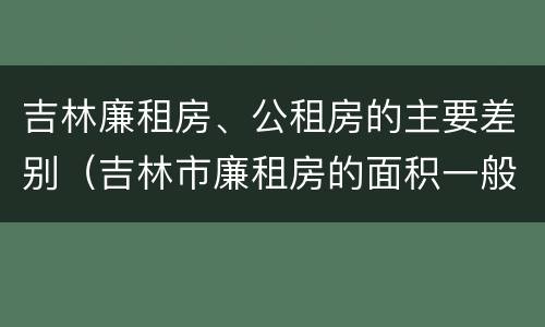 吉林廉租房、公租房的主要差别（吉林市廉租房的面积一般多大）