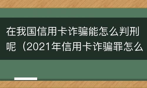 在我国信用卡诈骗能怎么判刑呢（2021年信用卡诈骗罪怎么认定）