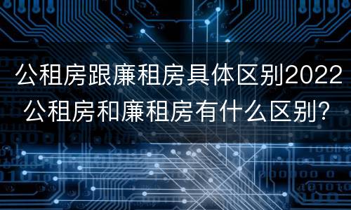 公租房跟廉租房具体区别2022 公租房和廉租房有什么区别?2019年的
