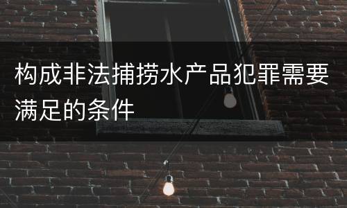 构成非法捕捞水产品犯罪需要满足的条件