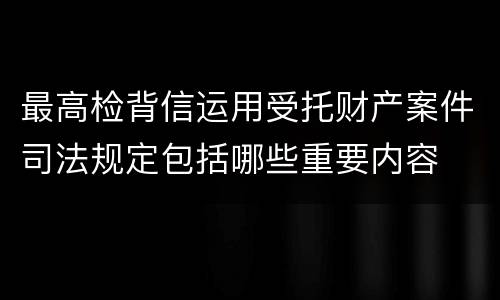 最高检背信运用受托财产案件司法规定包括哪些重要内容