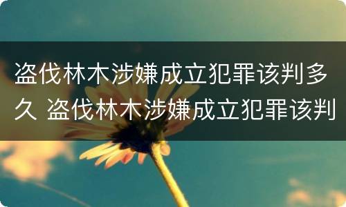 盗伐林木涉嫌成立犯罪该判多久 盗伐林木涉嫌成立犯罪该判多久呢