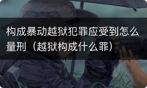 构成暴动越狱犯罪应受到怎么量刑（越狱构成什么罪）