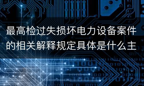 最高检过失损坏电力设备案件的相关解释规定具体是什么主要内容
