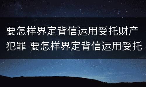 要怎样界定背信运用受托财产犯罪 要怎样界定背信运用受托财产犯罪行为