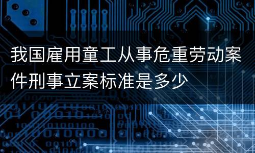 我国雇用童工从事危重劳动案件刑事立案标准是多少