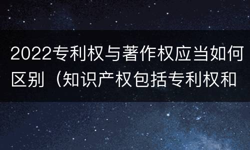 2022专利权与著作权应当如何区别（知识产权包括专利权和著作权吗）