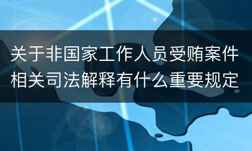 关于非国家工作人员受贿案件相关司法解释有什么重要规定