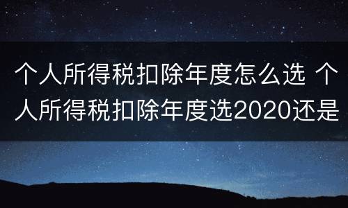 个人所得税扣除年度怎么选 个人所得税扣除年度选2020还是2021