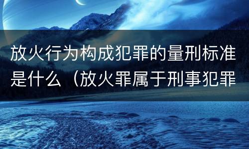 放火行为构成犯罪的量刑标准是什么（放火罪属于刑事犯罪吗）