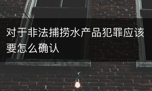对于非法捕捞水产品犯罪应该要怎么确认