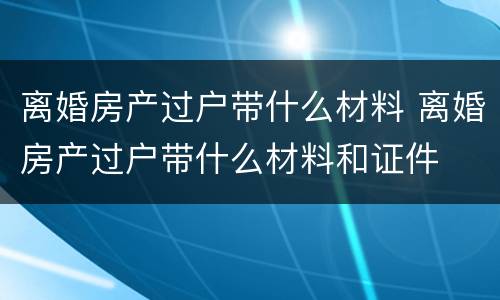离婚房产过户带什么材料 离婚房产过户带什么材料和证件