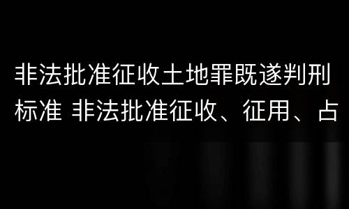 非法批准征收土地罪既遂判刑标准 非法批准征收、征用、占用土地罪