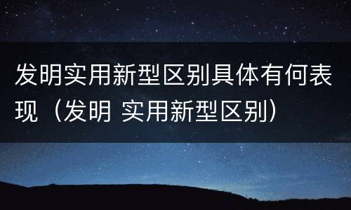 发明实用新型区别具体有何表现（发明 实用新型区别）