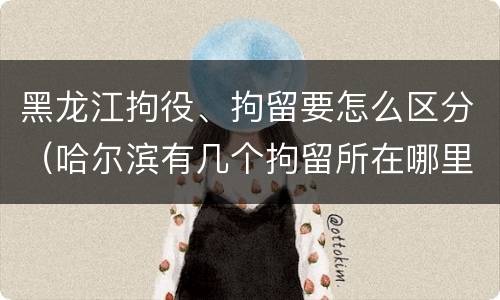 黑龙江拘役、拘留要怎么区分（哈尔滨有几个拘留所在哪里）