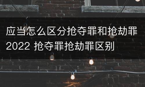 应当怎么区分抢夺罪和抢劫罪2022 抢夺罪抢劫罪区别